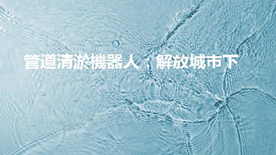 管道清淤機器人：解放城市下水道的通行神器！